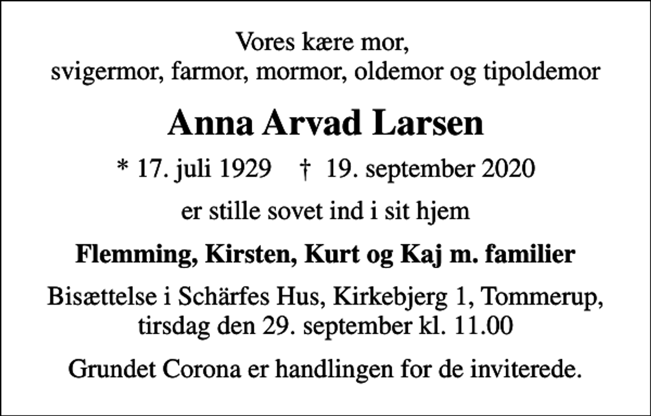 <p>Vores kære mor, svigermor, farmor, mormor, oldemor og tipoldemor<br />Anna Arvad Larsen<br />* 17. juli 1929 ✝ 19. september 2020<br />er stille sovet ind i sit hjem<br />Flemming, Kirsten, Kurt og Kaj m. familier<br />Bisættelse i Schärfes Hus, Kirkebjerg 1, Tommerup, tirsdag den 29. september kl. 11.00<br />Grundet Corona er handlingen for de inviterede.</p>