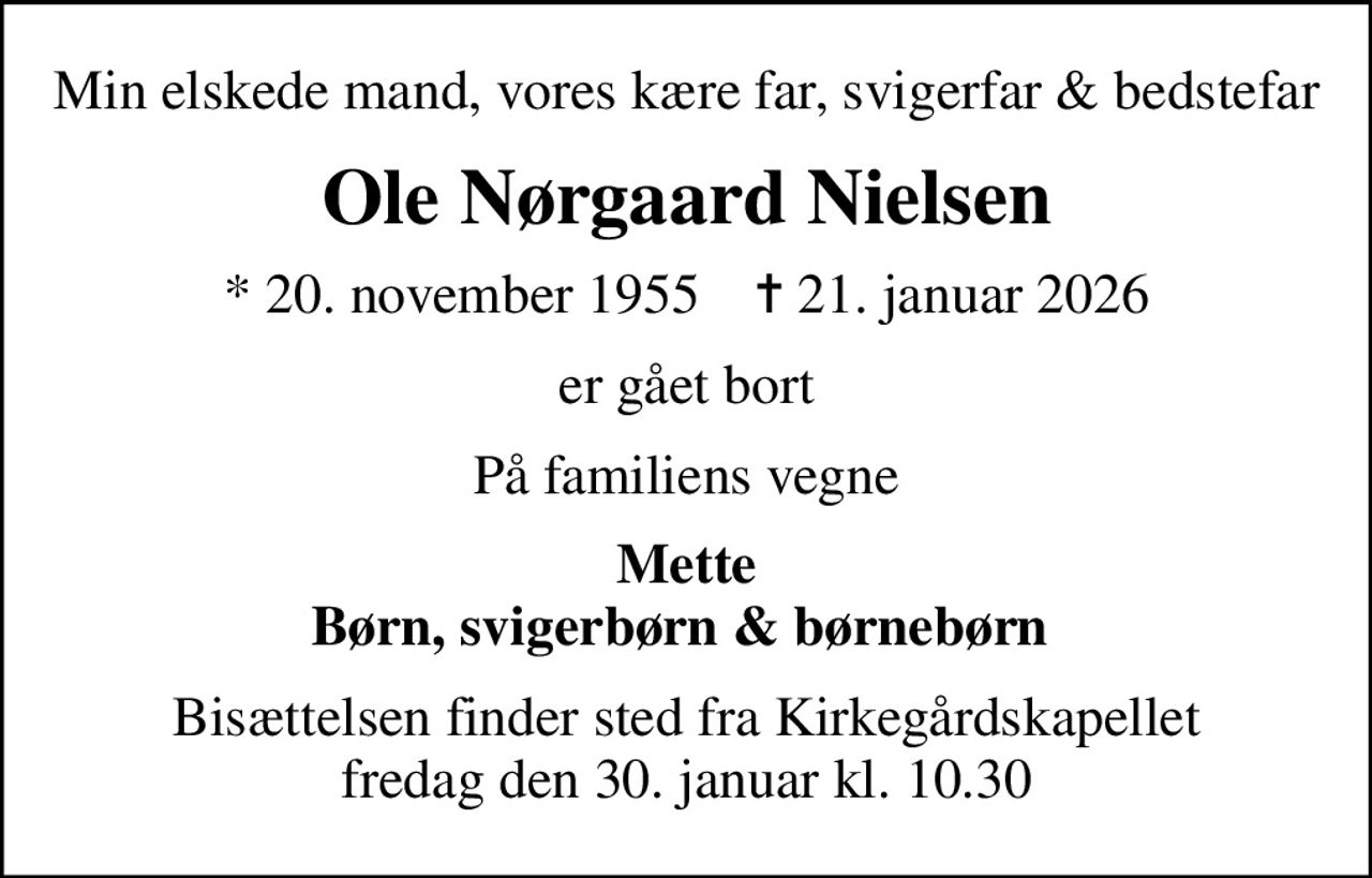 Min elskede mand, vores kære far, svigerfar & bedstefar
Ole Nørgaard Nielsen
* 20. november 1955    ✝ 21. januar 2026
er gået bort
På familiens vegne
Mette Børn, svigerbørn & børnebørn 
Bisættelsen finder sted fra Kirkegårdskapellet  fredag den 30. januar kl. 10.30