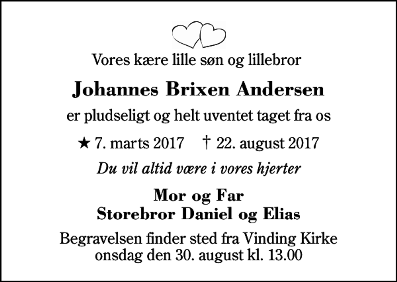 <p>Vores kære lille søn og lillebror<br />Johannes Brixen Andersen<br />er pludseligt og helt uventet taget fra os<br />* 7. marts 2017 ✝ 22. august 2017<br />Du vil altid være i vores hjerter<br />Mor og Far Storebror Daniel og Elias<br />Begravelsen finder sted fra Vinding Kirke onsdag den 30. august kl. 13.00</p>