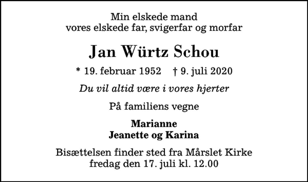 <p>Min elskede mand vores elskede far, svigerfar og morfar<br />Jan Würtz Schou<br />* 19. februar 1952 ✝ 9. juli 2020<br />Du vil altid være i vores hjerter<br />På familiens vegne<br />Marianne Jeanette og Karina<br />Bisættelsen finder sted fra Mårslet Kirke fredag den 17. juli kl. 12.00</p>