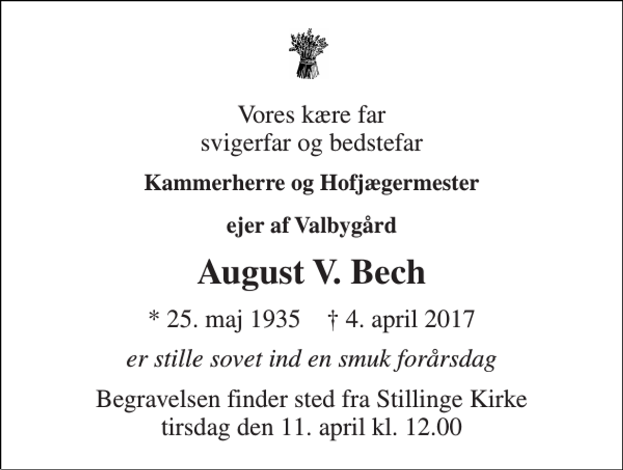 <p>Vores kære far svigerfar og bedstefar<br />Kammerherre og Hofjægermester<br />ejer af Valbygård<br />August V. Bech<br />* 25. maj 1935 † 4. april 2017<br />er stille sovet ind en smuk forårsdag<br />Begravelsen finder sted fra Stillinge Kirke tirsdag den 11. april kl. 12.00</p>
