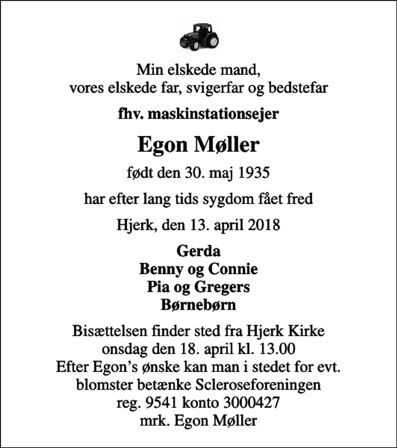 <p>Min elskede mand, vores elskede far, svigerfar og bedstefar<br />fhv. maskinstationsejer<br />Egon Møller<br />født den 30. maj 1935<br />har efter lang tids sygdom fået fred<br />Hjerk, den 13. april 2018<br />Gerda Benny og Connie Pia og Gregers Børnebørn<br />Bisættelsen finder sted fra Hjerk Kirke onsdag den 18. april kl. 13.00 Efter Egons ønske kan man i stedet for evt. blomster betænke Scleroseforeningen reg. 9541 konto 3000427 mrk. Egon Møller</p>