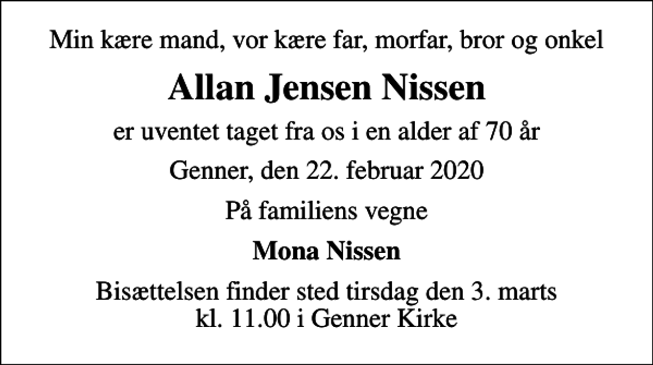 <p>Min kære mand, vor kære far, morfar, bror og onkel<br />Allan Jensen Nissen<br />er uventet taget fra os i en alder af 70 år<br />Genner, den 22. februar 2020<br />På familiens vegne<br />Mona Nissen<br />Bisættelsen finder sted tirsdag den 3. marts kl. 11.00 i Genner Kirke</p>