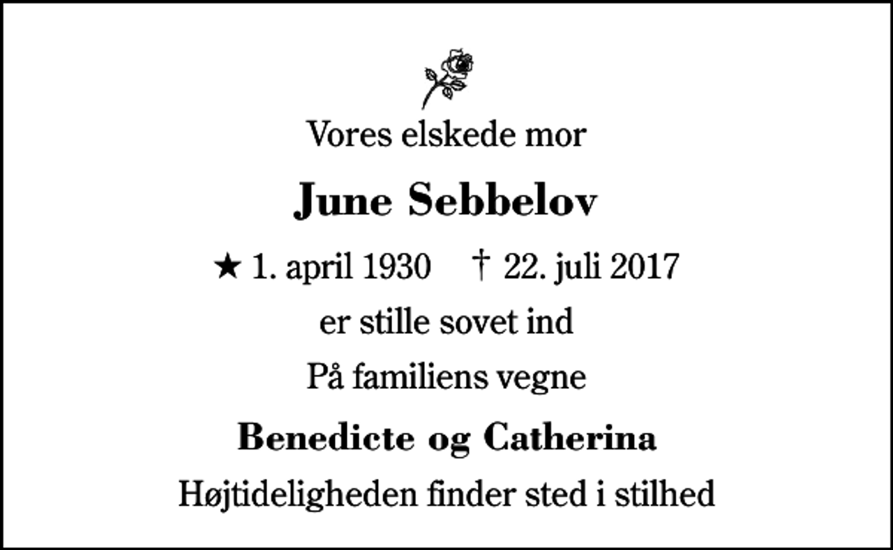 <p>Vores elskede mor<br />June Sebbelov<br />* 1. april 1930 ✝ 22. juli 2017<br />er stille sovet ind<br />På familiens vegne<br />Benedicte og Catherina<br />Højtideligheden finder sted i stilhed</p>