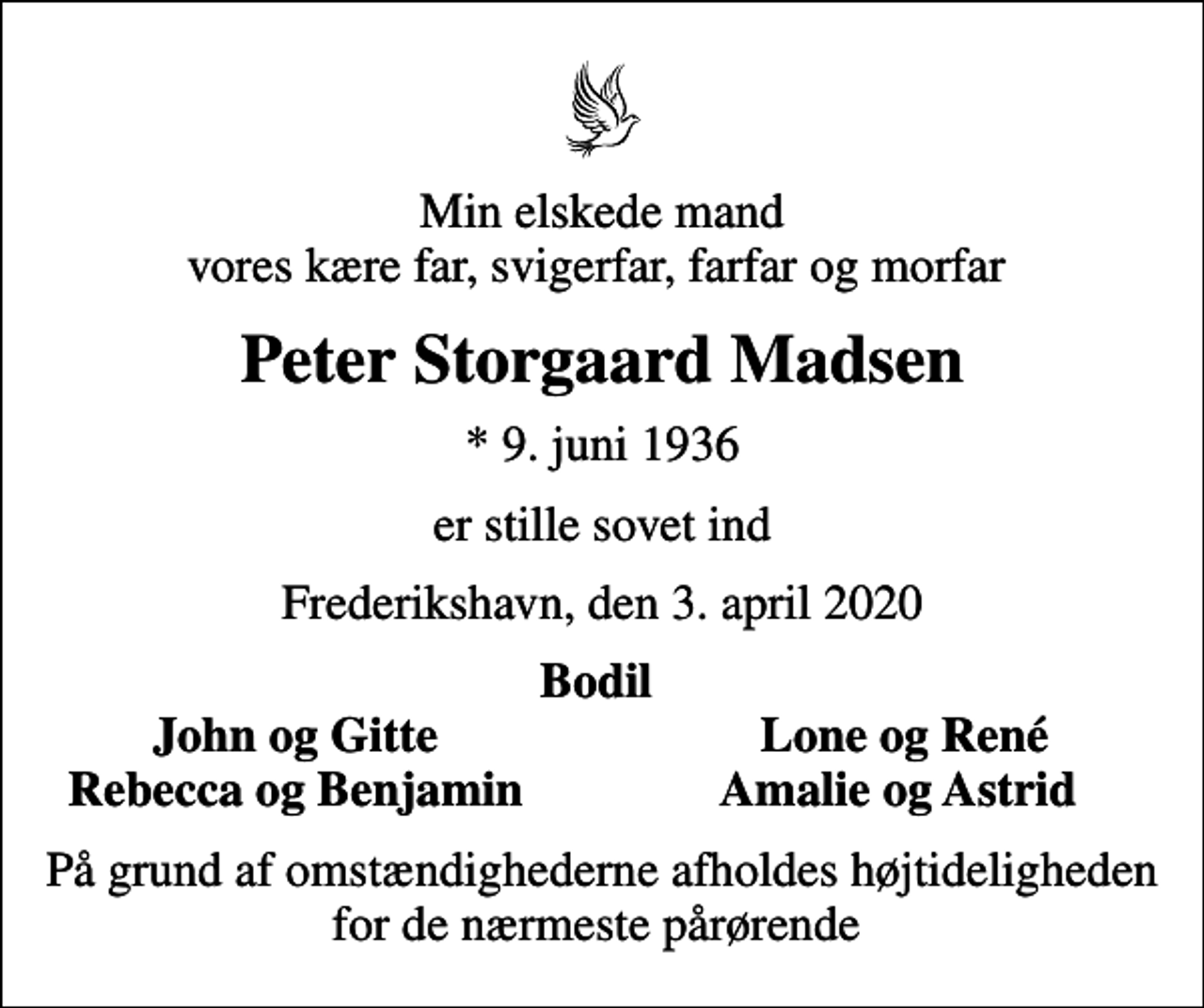 <p>Min elskede mand vores kære far, svigerfar, farfar og morfar<br />Peter Storgaard Madsen<br />* 9. juni 1936<br />er stille sovet ind<br />Frederikshavn, den 3. april 2020<br />Bodil<br />John og Gitte<br />Lone og René<br />Rebecca og Benjamin<br />Amalie og Astrid<br />På grund af omstændighederne afholdes højtideligheden for de nærmeste pårørende</p>