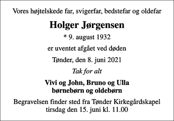 <p>Vores højtelskede far, svigerfar, bedstefar og oldefar<br />Holger Jørgensen<br />* 9. august 1932<br />er uventet afgået ved døden<br />Tønder, den 8. juni 2021<br />Tak for alt<br />Vivi og John, Bruno og Ulla børnebørn og oldebørn<br />Begravelsen finder sted fra Tønder Kirkegårdskapel tirsdag den 15. juni kl. 11.00</p>