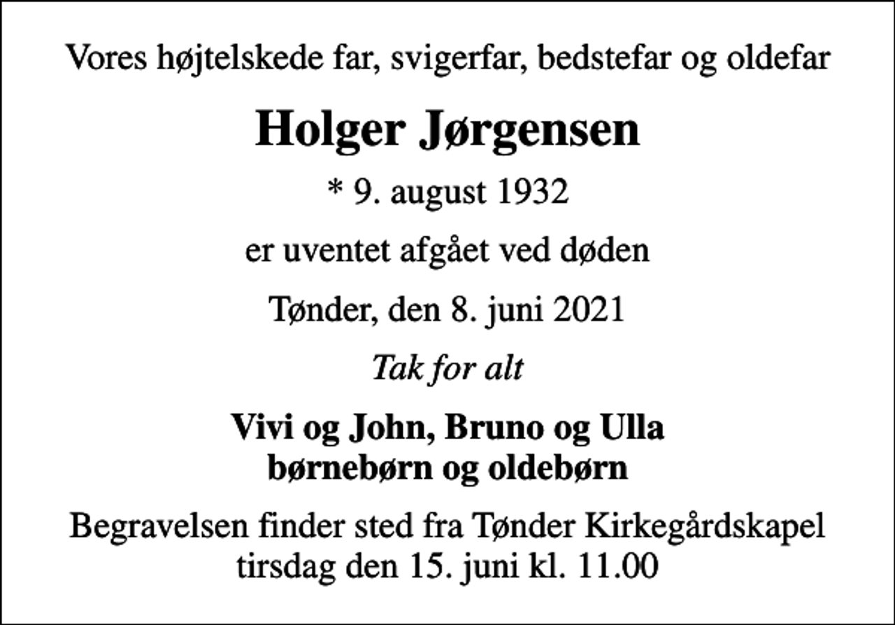 <p>Vores højtelskede far, svigerfar, bedstefar og oldefar<br />Holger Jørgensen<br />* 9. august 1932<br />er uventet afgået ved døden<br />Tønder, den 8. juni 2021<br />Tak for alt<br />Vivi og John, Bruno og Ulla børnebørn og oldebørn<br />Begravelsen finder sted fra Tønder Kirkegårdskapel tirsdag den 15. juni kl. 11.00</p>