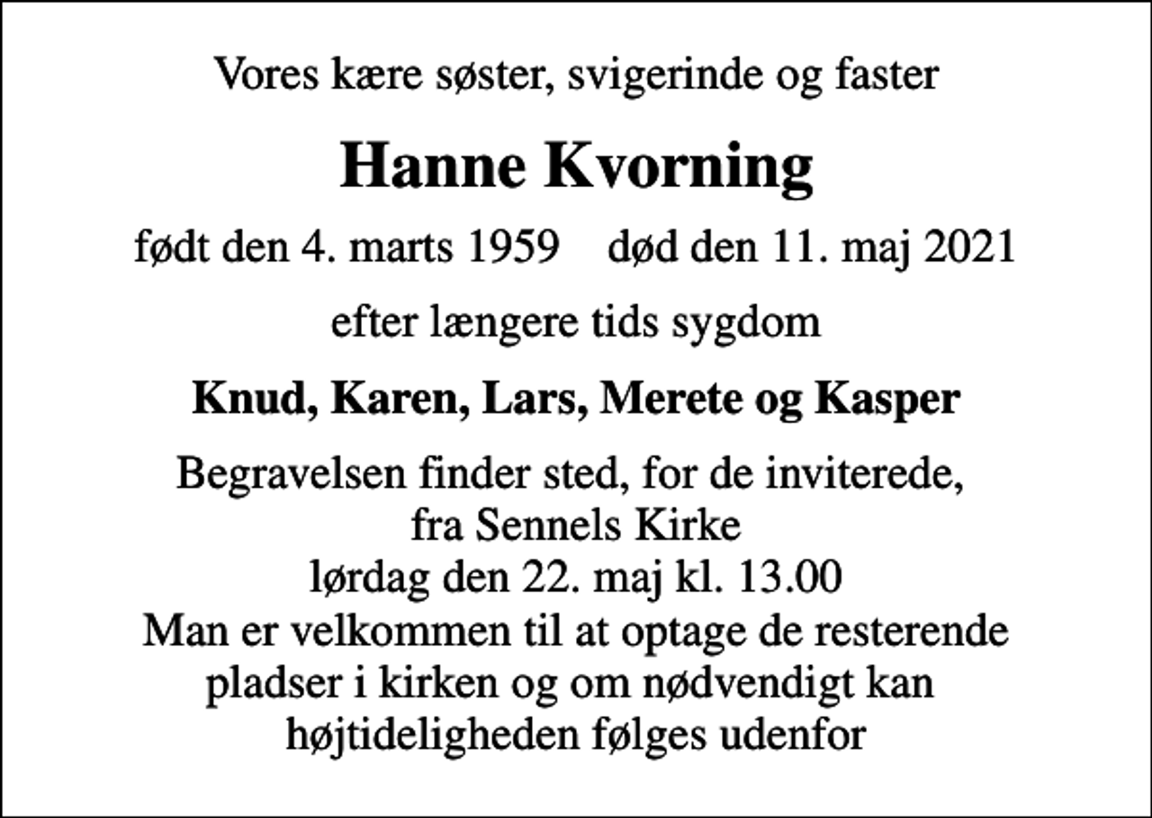 <p>Vores kære søster, svigerinde og faster<br />Hanne Kvorning<br />født den 4. marts 1959 død den 11. maj 2021<br />efter længere tids sygdom<br />Knud, Karen, Lars, Merete og Kasper<br />Begravelsen finder sted, for de inviterede, fra Sennels Kirke lørdag den 22. maj kl. 13.00 Man er velkommen til at optage de resterende pladser i kirken og om nødvendigt kan højtideligheden følges udenfor</p>