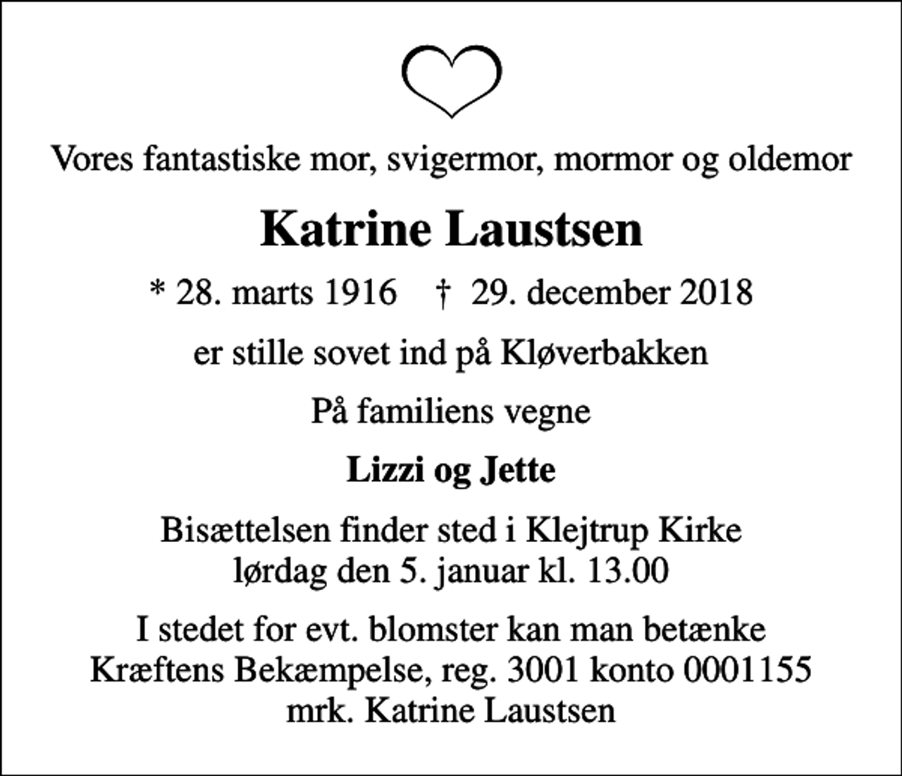 <p>Vores fantastiske mor, svigermor, mormor og oldemor<br />Katrine Laustsen<br />* 28. marts 1916 ✝ 29. december 2018<br />er stille sovet ind på Kløverbakken<br />På familiens vegne<br />Lizzi og Jette<br />Bisættelsen finder sted i Klejtrup Kirke lørdag den 5. januar kl. 13.00<br />I stedet for evt. blomster kan man betænke<br />Kræftens Bekæmpelse reg.3001konto0001155mrk. Katrine<br />Laustsen</p>