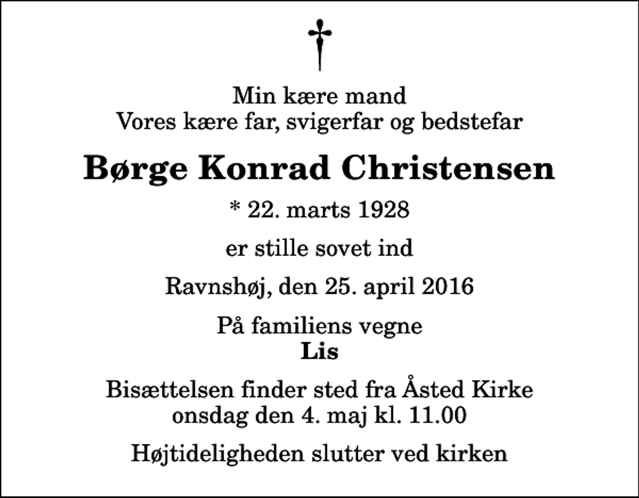 <p>Min kære mand Vores kære far, svigerfar og bedstefar<br />Børge Konrad Christensen<br />* 22. marts 1928<br />er stille sovet ind<br />Ravnshøj, den 25. april 2016<br />På familiens vegne<br />Lis<br />Bisættelsen finder sted fra Åsted Kirke onsdag den 4. maj kl. 11.00 Højtideligheden slutter ved kirken</p>