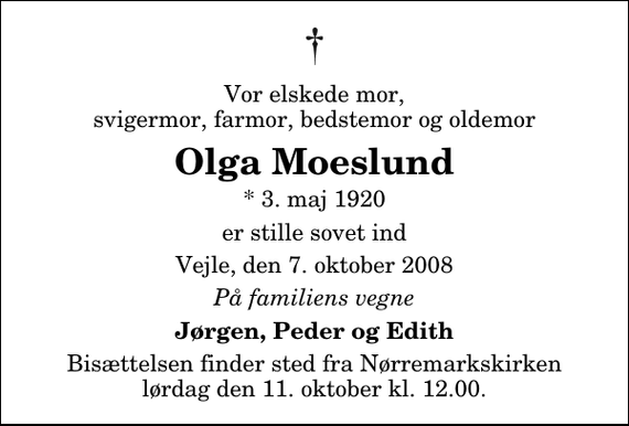 <p>Vor elskede mor, svigermor, farmor, bedstemor og oldemor<br />Olga Moeslund<br />* 3. maj 1920<br />er stille sovet ind<br />Vejle, den 7. oktober 2008<br />På familiens vegne<br />Jørgen, Peder og Edith<br />Bisættelsen finder sted fra Nørremarkskirken lørdag den 11. oktober kl. 12.00</p>