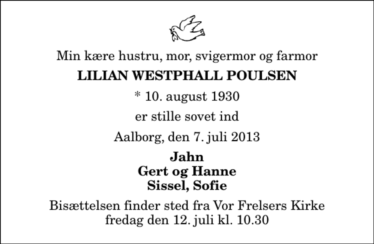 <p>Min kære hustru, mor, svigermor og farmor<br />Lilian Westphall Poulsen<br />* 10. august 1930<br />er stille sovet ind<br />Aalborg, den 7. juli 2013<br />Jahn Gert og Hanne Sissel, Sofie<br />Bisættelsen finder sted fra Vor Frelsers Kirke fredag den 12. juli kl. 10.30</p>
