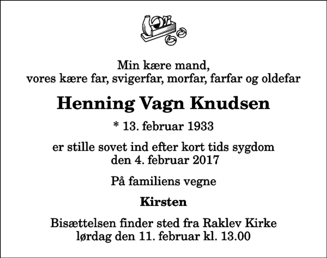 <p>Min kære mand, vores kære far, svigerfar, morfar, farfar og oldefar<br />Henning Vagn Knudsen<br />* 13. februar 1933<br />er stille sovet ind efter kort tids sygdom den 4. februar 2017<br />På familiens vegne<br />Kirsten<br />Bisættelsen finder sted fra Raklev Kirke lørdag den 11. februar kl. 13.00</p>