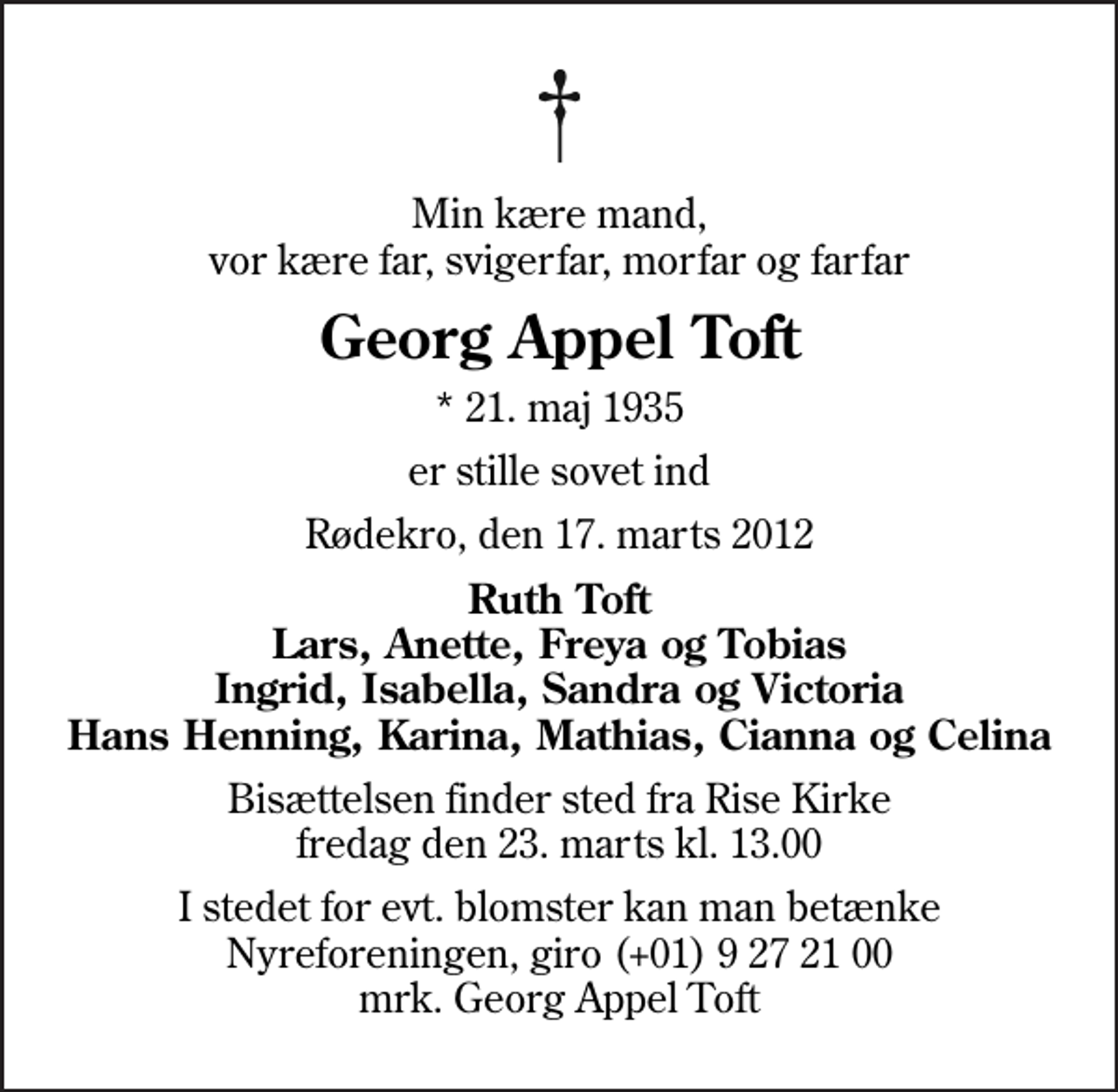 <p>Min kære mand, vor kære far, svigerfar, morfar og farfar<br />Georg Appel Toft<br />* 21. maj 1935<br />er stille sovet ind<br />Rødekro, den 17. marts 2012<br />Ruth Toft Lars, Anette, Freya og Tobias Ingrid, Isabella, Sandra og Victoria Hans Henning, Karina, Mathias, Cianna og Celina<br />Bisættelsen finder sted fra Rise Kirke fredag den 23. marts kl. 13.00<br />I stedet for evt. blomster kan man betænke<br />Nyreforeningen reg.nr.3129konto0009272100mrk. Georg Appel<br />Toft</p>