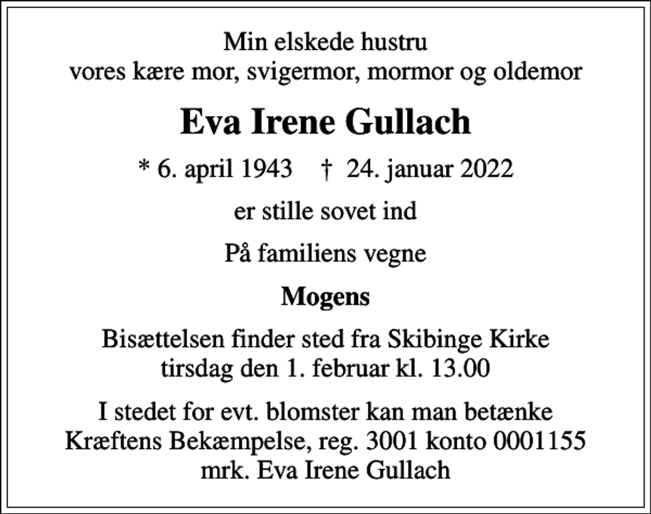 <p>Min elskede hustru vores kære mor, svigermor, mormor og oldemor<br />Eva Irene Gullach<br />* 6. april 1943 ✝ 24. januar 2022<br />er stille sovet ind<br />På familiens vegne<br />Mogens<br />Bisættelsen finder sted fra Skibinge Kirke tirsdag den 1. februar kl. 13.00<br />I stedet for evt. blomster kan man betænke<br />Kræftens Bekæmpelse reg.3001konto0001155mrk. Eva<br />Irene Gullach</p>