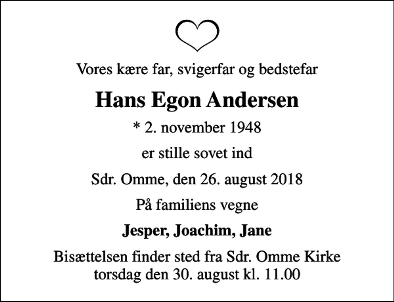 <p>Vores kære far, svigerfar og bedstefar<br />Hans Egon Andersen<br />* 2. november 1948<br />er stille sovet ind<br />Sdr. Omme, den 26. august 2018<br />På familiens vegne<br />Jesper, Joachim, Jane<br />Bisættelsen finder sted fra Sdr. Omme Kirke torsdag den 30. august kl. 11.00</p>