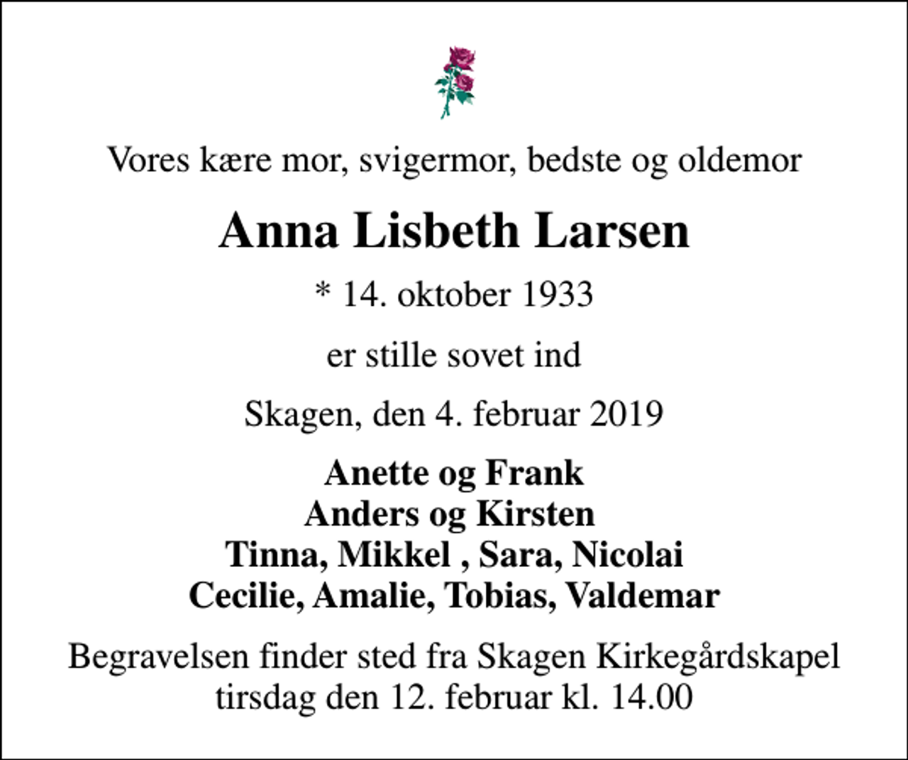 <p>Vores kære mor, svigermor, bedste og oldemor<br />Anna Lisbeth Larsen<br />* 14. oktober 1933<br />er stille sovet ind<br />Skagen, den 4. februar 2019<br />Anette og Frank Anders og Kirsten Tinna, Mikkel , Sara, Nicolai Cecilie, Amalie, Tobias, Valdemar<br />Begravelsen finder sted fra Skagen Kirkegårdskapel tirsdag den 12. februar kl. 14.00</p>