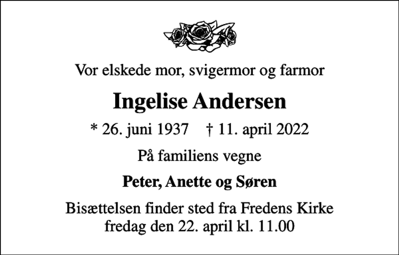 <p>Vor elskede mor, svigermor og farmor<br />Ingelise Andersen<br />* 26. juni 1937 ✝ 11. april 2022<br />På familiens vegne<br />Peter, Anette og Søren<br />Bisættelsen finder sted fra Fredens Kirke fredag den 22. april kl. 11.00</p>
