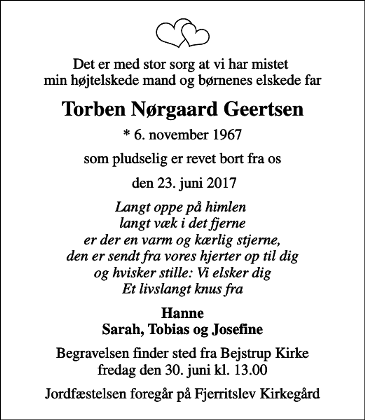 <p>Det er med stor sorg at vi har mistet min højtelskede mand og børnenes elskede far<br />Torben Nørgaard Geertsen<br />* 6. november 1967<br />som pludselig er revet bort fra os<br />den 23. juni 2017<br />Langt oppe på himlen langt væk i det fjerne er der en varm og kærlig stjerne, den er sendt fra vores hjerter op til dig og hvisker stille: Vi elsker dig Et livslangt knus fra<br />Hanne Sarah, Tobias og Josefine<br />Begravelsen finder sted fra Bejstrup Kirke fredag den 30. juni kl. 13.00<br />Jordfæstelsen foregår på Fjerritslev Kirkegård</p>