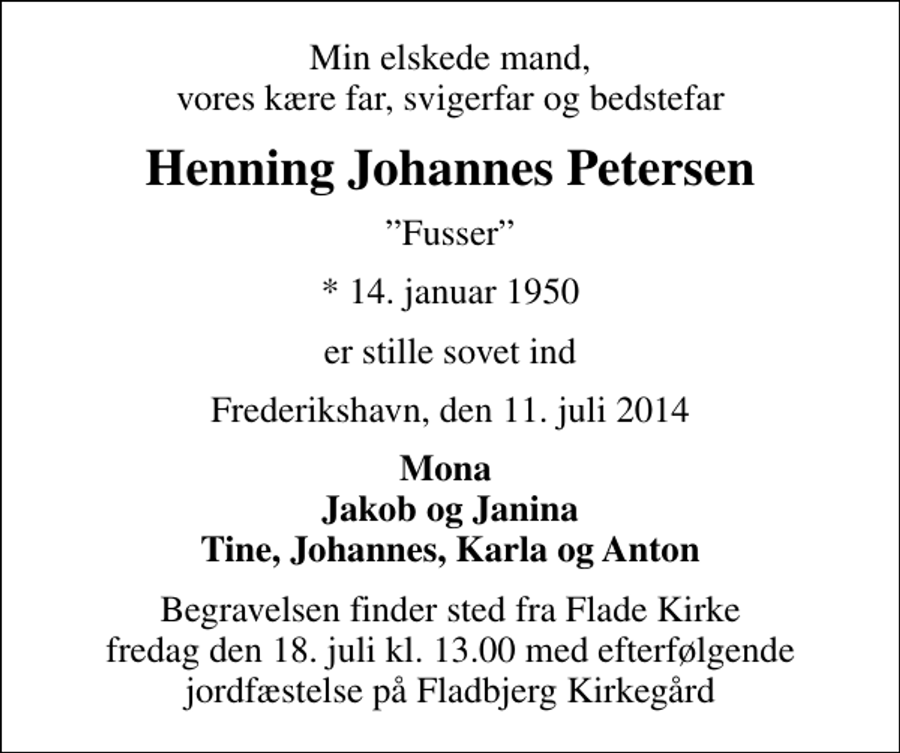 <p>Min elskede mand, vores kære far, svigerfar og bedstefar<br />Henning Johannes Petersen<br />Fusser<br />* 14. januar 1950<br />er stille sovet ind<br />Frederikshavn, den 11. juli 2014<br />Mona Jakob og Janina Tine, Johannes, Karla og Anton<br />Begravelsen finder sted fra Flade Kirke fredag den 18. juli kl. 13.00 med efterfølgende jordfæstelse på Fladbjerg Kirkegård</p>