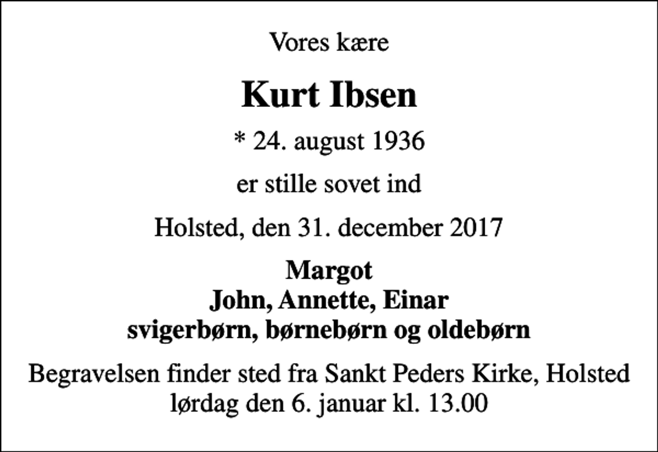 <p>Vores kære<br />Kurt Ibsen<br />* 24. august 1936<br />er stille sovet ind<br />Holsted, den 31. december 2017<br />Margot John, Annette, Einar svigerbørn, børnebørn og oldebørn<br />Begravelsen finder sted fra Sankt Peders Kirke, Holsted lørdag den 6. januar kl. 13.00</p>