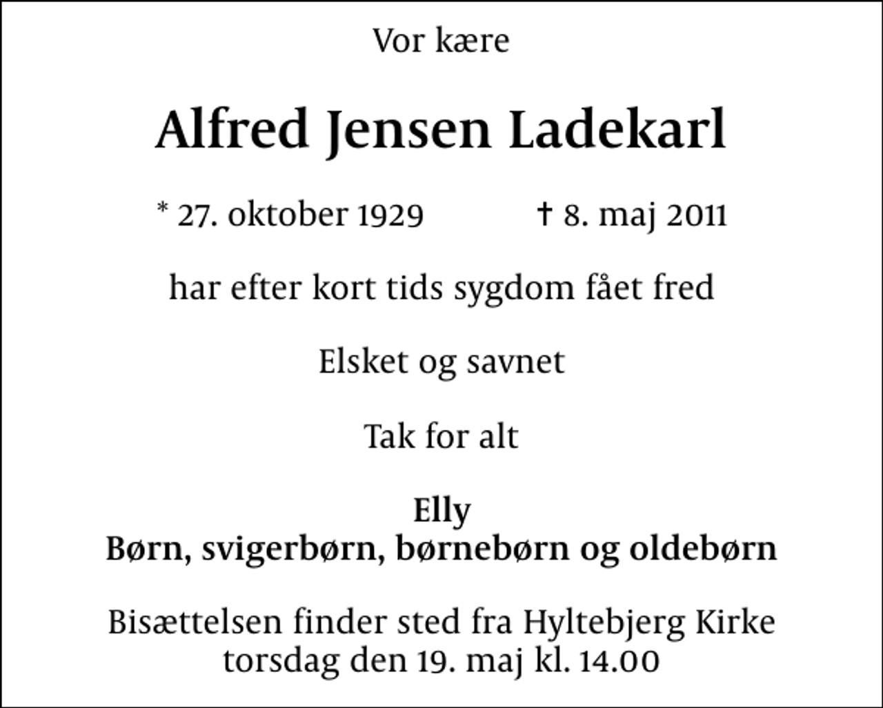 <p>Vor kære<br />Alfred Jensen Ladekarl<br />* 27. oktober 1929 ✝ 8. maj 2011<br />har efter kort tids sygdom fået fred<br />Elsket og savnet<br />Tak for alt<br />Elly Børn, svigerbørn, børnebørn og oldebørn<br />Bisættelsen finder sted fra Hyltebjerg Kirke torsdag den 19. maj kl. 14.00</p>
