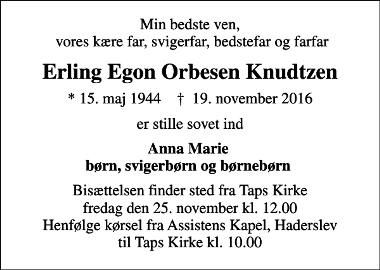 <p>Min bedste ven, vores kære far, svigerfar, bedstefar og farfar<br />Erling Egon Orbesen Knudtzen<br />* 15. maj 1944 ✝ 19. november 2016<br />er stille sovet ind<br />Anna Marie børn, svigerbørn og børnebørn<br />Bisættelsen finder sted fra Taps Kirke fredag den 25. november kl. 12.00 Henfølge kørsel fra Assistens Kapel, Haderslev til Taps Kirke kl. 10.00</p>
