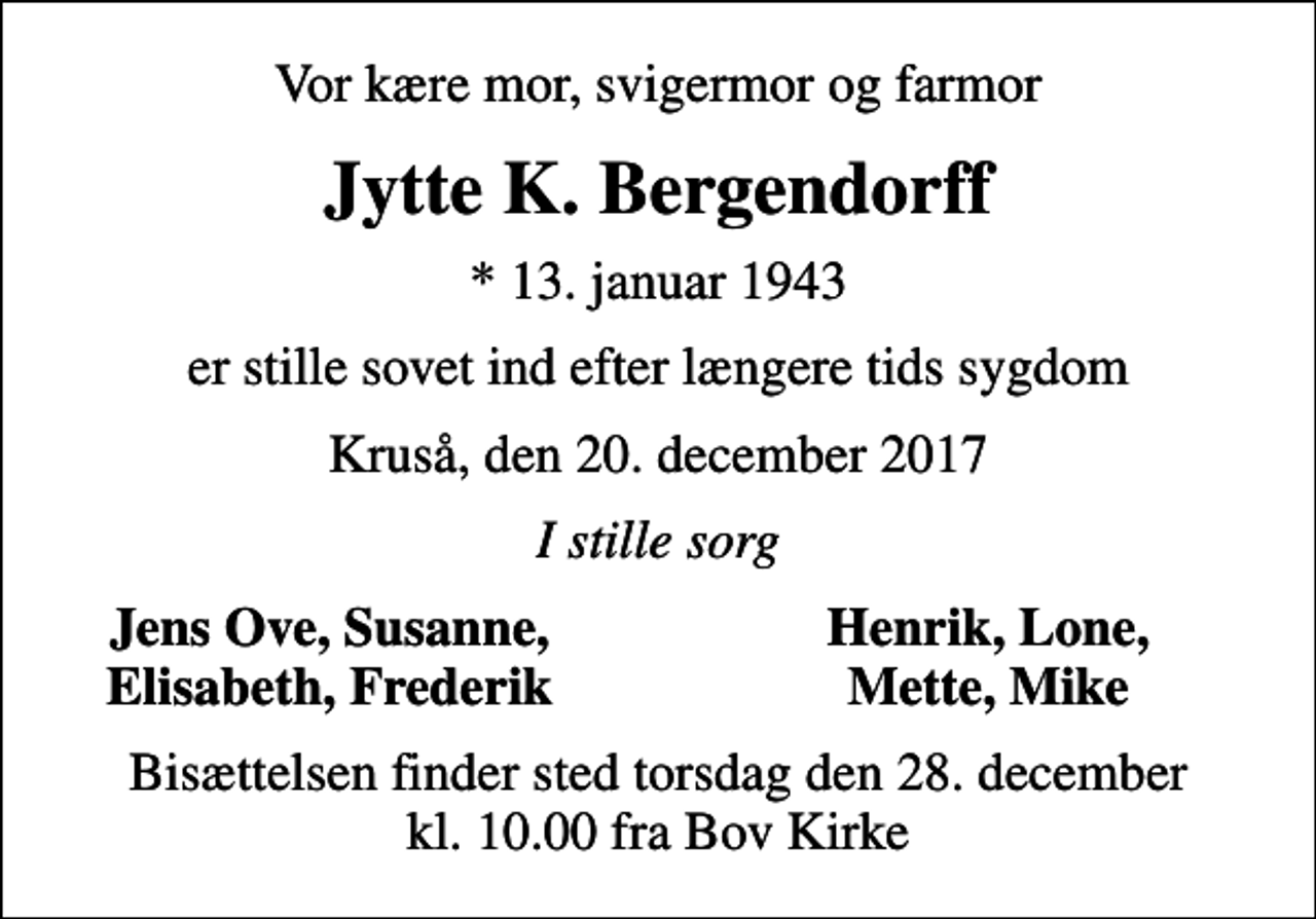 <p>Vor kære mor, svigermor og farmor<br />Jytte K. Bergendorff<br />* 13. januar 1943<br />er stille sovet ind efter længere tids sygdom<br />Kruså, den 20. december 2017<br />I stille sorg<br />Jens Ove, Susanne,<br />Henrik, Lone,<br />Elisabeth, Frederik<br />Mette, Mike<br />Bisættelsen finder sted torsdag den 28. december kl. 10.00 fra Bov Kirke</p>