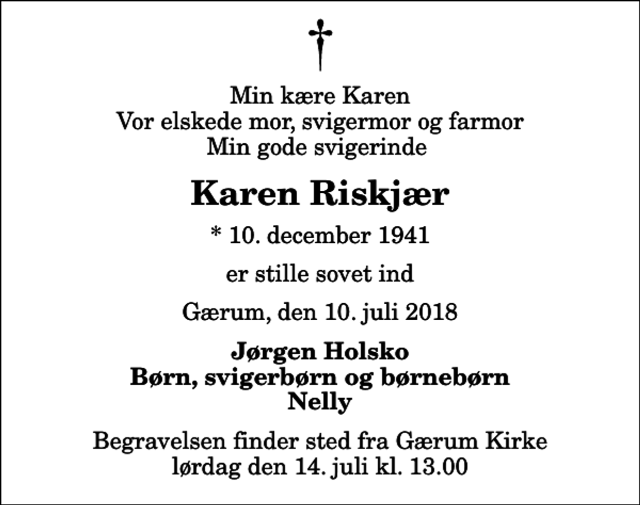 <p>Min kære Karen Vor elskede mor, svigermor og farmor Min gode svigerinde<br />Karen Riskjær<br />* 10. december 1941<br />er stille sovet ind<br />Gærum, den 10. juli 2018<br />Jørgen Holsko Børn, svigerbørn og børnebørn Nelly<br />Begravelsen finder sted fra Gærum Kirke lørdag den 14. juli kl. 13.00</p>