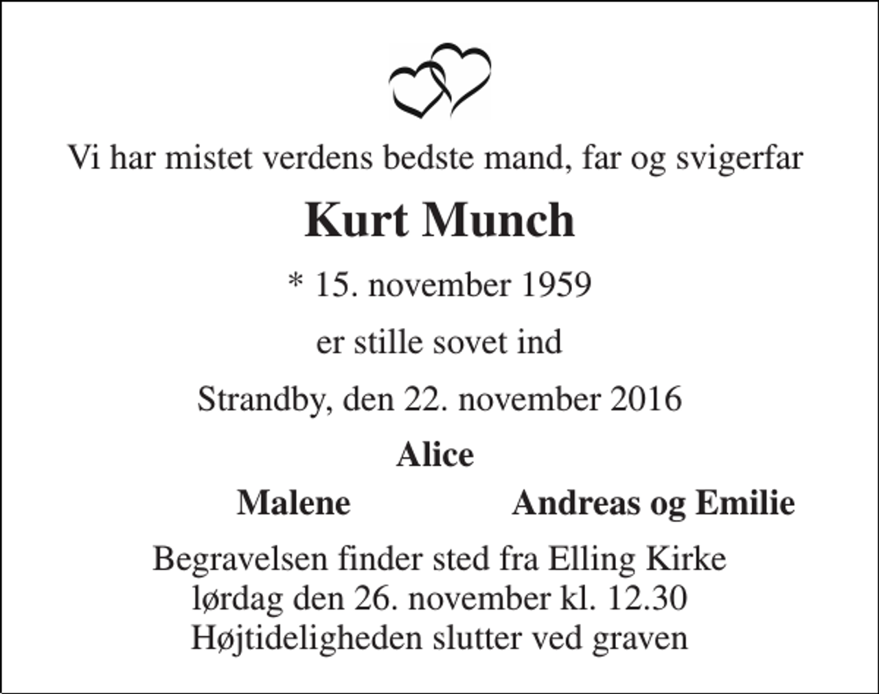 <p>Vi har mistet verdens bedste mand, far og svigerfar<br />Kurt Munch<br />* 15. november 1959<br />er stille sovet ind<br />Strandby, den 22. november 2016<br />Alice<br />Malene<br />Andreas og Emilie<br />Begravelsen finder sted fra Elling Kirke lørdag den 26. november kl. 12.30 Højtideligheden slutter ved graven</p>