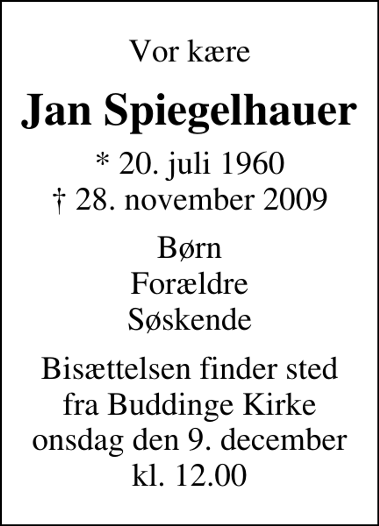 <p>Vor kære<br />Jan Spiegelhauer<br />* 20. juli 1960<br />✝ 28. november 2009<br />Børn Forældre Søskende<br />Bisættelsen finder sted fra Buddinge Kirke onsdag den 9. december kl. 12.00</p>