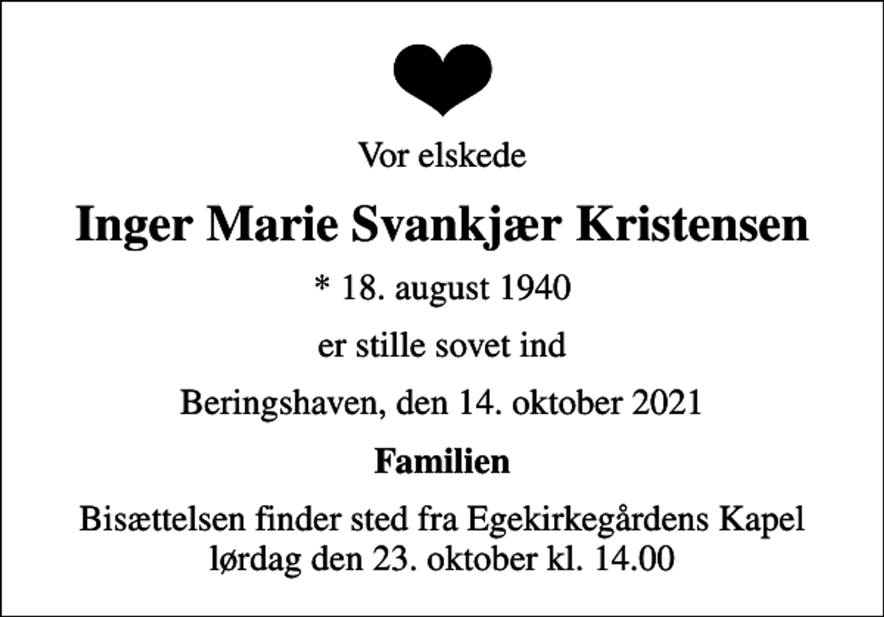 <p>Vor elskede<br />Inger Marie Svankjær Kristensen<br />* 18. august 1940<br />er stille sovet ind<br />Beringshaven, den 14. oktober 2021<br />Familien<br />Bisættelsen finder sted fra Egekirkegårdens Kapel lørdag den 23. oktober kl. 14.00</p>