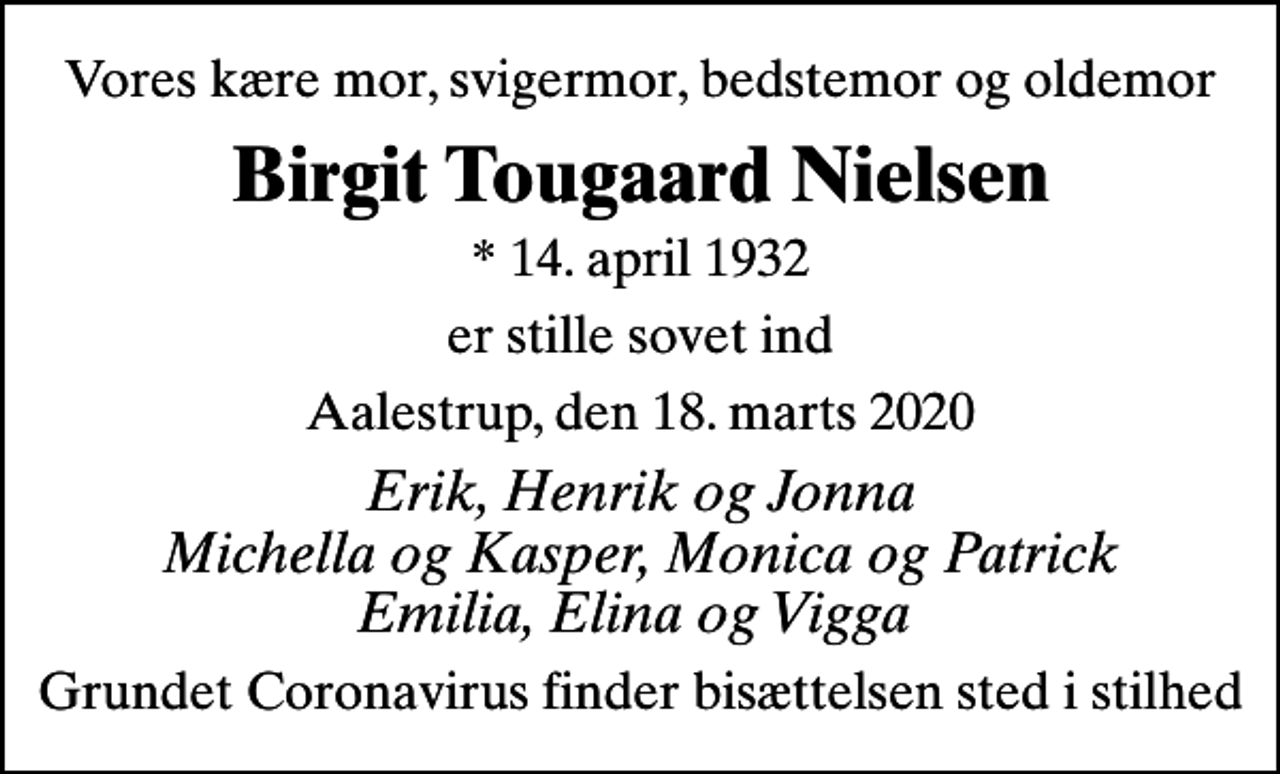 <p>Vores kære mor, svigermor, bedstemor og oldemor<br />Birgit Tougaard Nielsen<br />* 14. april 1932<br />er stille sovet ind<br />Aalestrup, den 18. marts 2020<br />Erik, Henrik og Jonna Michella og Kasper, Monica og Patrick Emilia, Elina og Vigga<br />Grundet Coronavirus finder bisættelsen sted i stilhed</p>