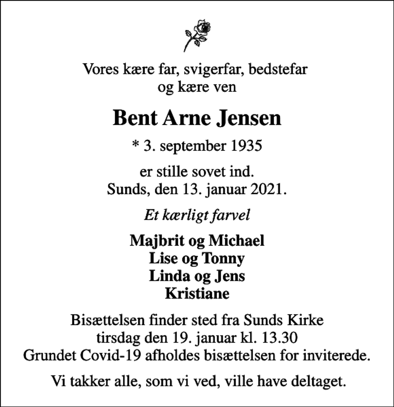 <p>Vores kære far, svigerfar, bedstefar og kære ven<br />Bent Arne Jensen<br />* 3. september 1935<br />er stille sovet ind. Sunds, den 13. januar 2021.<br />Et kærligt farvel<br />Majbrit og Michael Lise og Tonny Linda og Jens Kristiane<br />Bisættelsen finder sted fra Sunds Kirke tirsdag den 19. januar kl. 13.30 Grundet Covid-19 afholdes bisættelsen for inviterede.<br />Vi takker alle, som vi ved, ville have deltaget.</p>