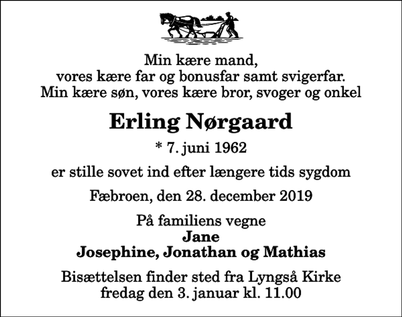 <p>Min kære mand, vores kære far og bonusfar samt svigerfar. Min kære søn, vores kære bror, svoger og onkel<br />Erling Nørgaard<br />* 7. juni 1962<br />er stille sovet ind efter længere tids sygdom<br />Fæbroen, den 28. december 2019<br />På familiens vegne<br />Jane Josephine, Jonathan og Mathias<br />Bisættelsen finder sted fra Lyngså Kirke fredag den 3. januar kl. 11.00</p>