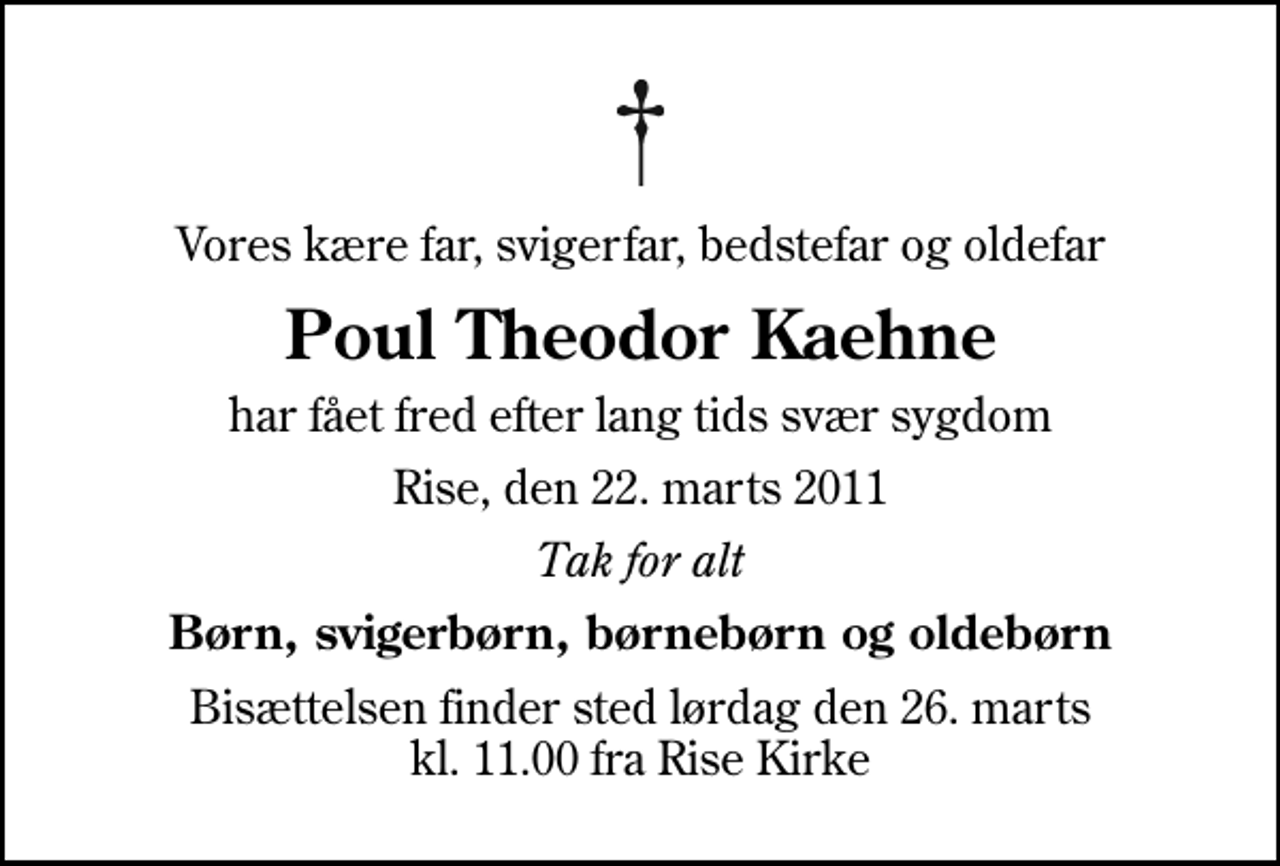 <p>Vores kære far, svigerfar, bedstefar og oldefar<br />Poul Theodor Kaehne<br />har fået fred efter lang tids svær sygdom<br />Rise, den 22. marts 2011<br />Tak for alt<br />Børn, svigerbørn, børnebørn og oldebørn<br />Bisættelsen finder sted lørdag den 26. marts kl. 11.00 fra Rise Kirke</p>