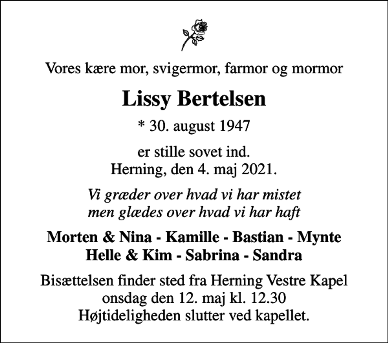 <p>Vores kære mor, svigermor, farmor og mormor<br />Lissy Bertelsen<br />* 30. august 1947<br />er stille sovet ind. Herning, den 4. maj 2021.<br />Vi græder over hvad vi har mistet men glædes over hvad vi har haft<br />Morten &amp; Nina - Kamille - Bastian - Mynte Helle &amp; Kim - Sabrina - Sandra<br />Bisættelsen finder sted fra Herning Vestre Kapel onsdag den 12. maj kl. 12.30 Højtideligheden slutter ved kapellet.</p>