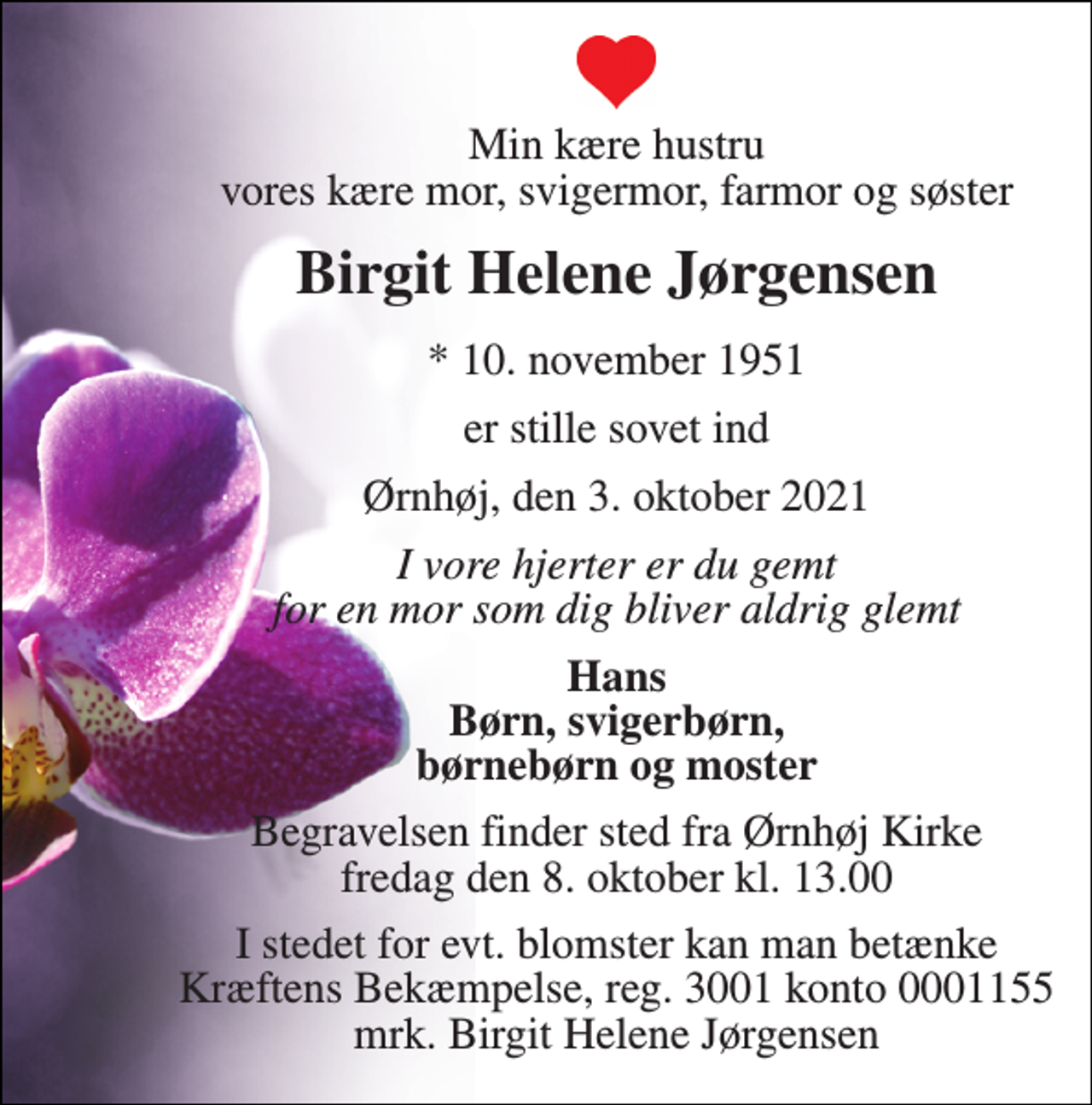 <p>Min kære hustru vores kære mor, svigermor, farmor og søster<br />Birgit Helene Jørgensen<br />*​ 10. november 1951<br />er stille sovet ind<br />Ørnhøj, den 3. oktober 2021<br />I vore hjerter er du gemt for en mor som dig bliver aldrig glemt<br />Hans Børn, svigerbørn, børnebørn og moster<br />Begravelsen finder sted fra Ørnhøj Kirke fredag den 8. oktober kl. 13.00<br />I stedet for evt. blomster kan man betænke Kræftens Bekæmpelse, reg. 3001 konto 0001155 mrk. Birgit Helene Jørgensen</p>