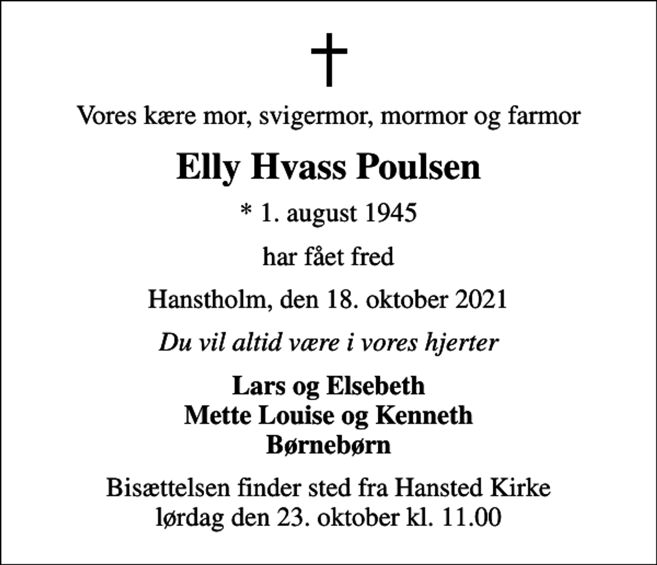 <p>Vores kære mor, svigermor, mormor og farmor<br />Elly Hvass Poulsen<br />* 1. august 1945<br />har fået fred<br />Hanstholm, den 18. oktober 2021<br />Du vil altid være i vores hjerter<br />Lars og Elsebeth Mette Louise og Kenneth Børnebørn<br />Bisættelsen finder sted fra Hansted Kirke lørdag den 23. oktober kl. 11.00</p>