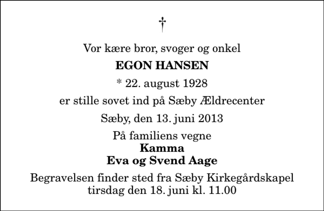 <p>Vor kære bror, svoger og onkel<br />Egon Hansen<br />* 22. august 1928<br />er stille sovet ind på Sæby Ældrecenter<br />Sæby, den 13. juni 2013<br />På familiens vegne<br />Kamma Eva og Svend Aage<br />Begravelsen finder sted fra Sæby Kirkegårdskapel tirsdag den 18. juni kl. 11.00</p>