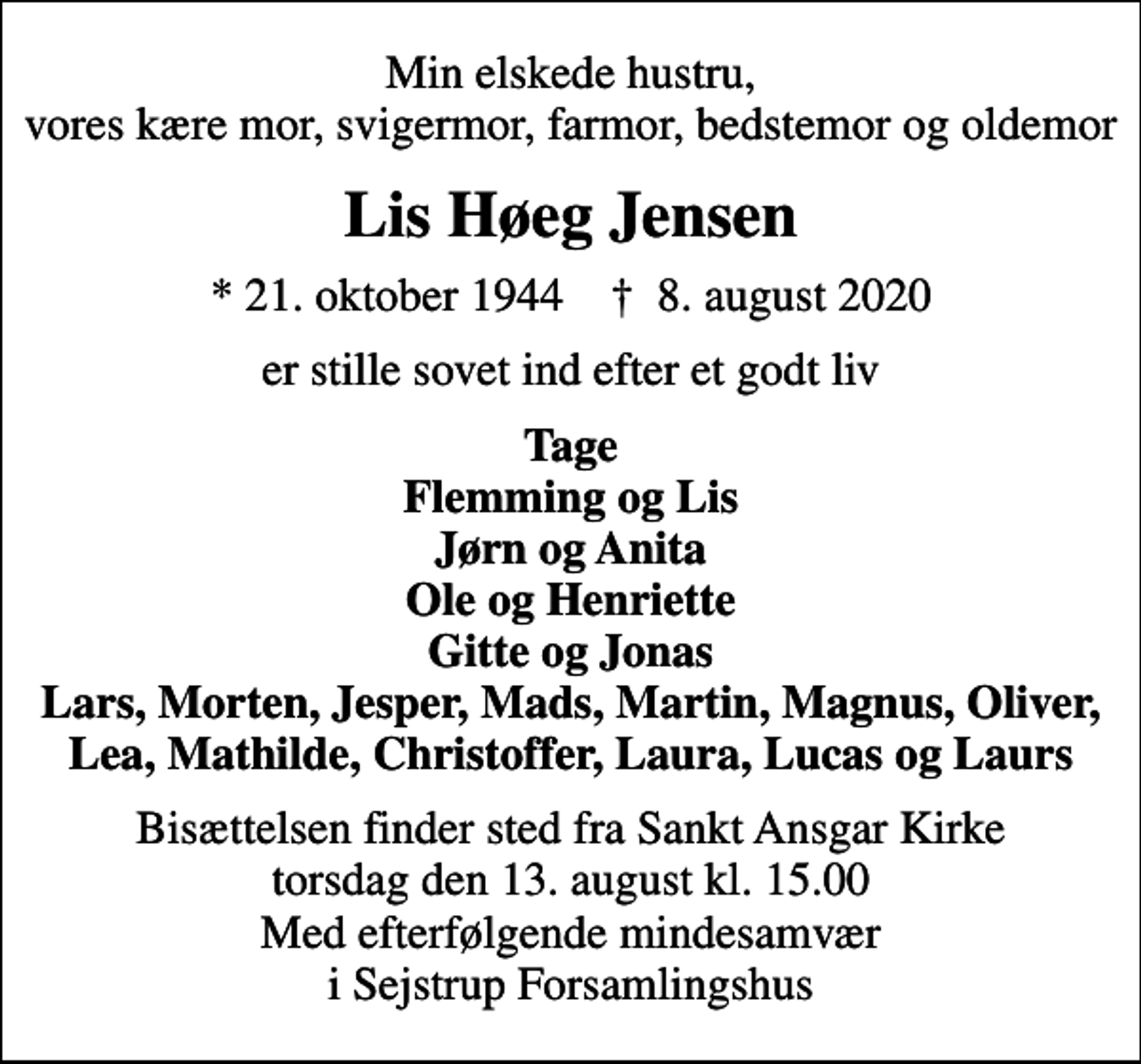 <p>Min elskede hustru, vores kære mor, svigermor, farmor, bedstemor og oldemor<br />Lis Høeg Jensen<br />* 21. oktober 1944 ✝ 8. august 2020<br />er stille sovet ind efter et godt liv<br />Tage Flemming og Lis Jørn og Anita Ole og Henriette Gitte og Jonas Lars, Morten, Jesper, Mads, Martin, Magnus, Oliver, Lea, Mathilde, Christoffer, Laura, Lucas og Laurs<br />Bisættelsen finder sted fra Sankt Ansgar Kirke torsdag den 13. august kl. 15.00 Med efterfølgende mindesamvær i Sejstrup Forsamlingshus</p>