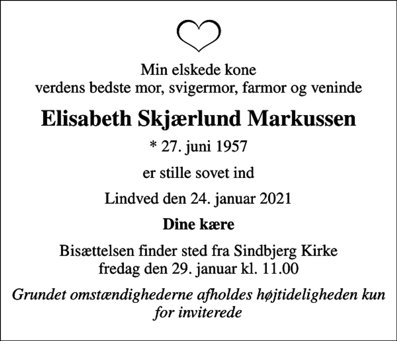 <p>Min elskede kone verdens bedste mor, svigermor, farmor og veninde<br />Elisabeth Skjærlund Markussen<br />* 27. juni 1957<br />er stille sovet ind<br />Lindved den 24. januar 2021<br />Dine kære<br />Bisættelsen finder sted fra Sindbjerg Kirke fredag den 29. januar kl. 11.00<br />Grundet omstændighederne afholdes højtideligheden kun for inviterede</p>