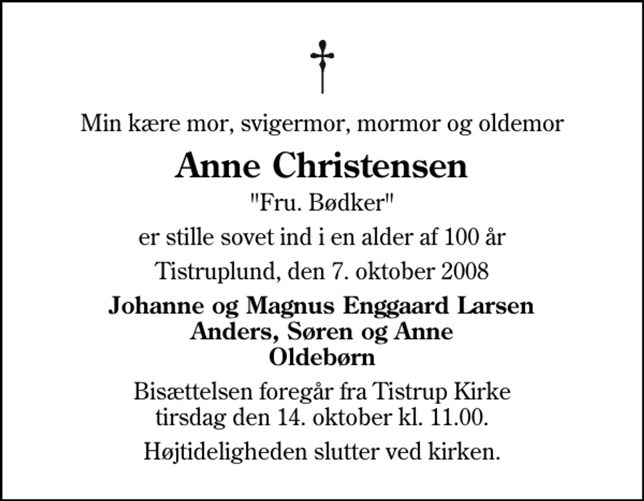<p>Min kære mor, svigermor, mormor og oldemor<br />Anne Christensen<br />"Fru. Bødker"<br />er stille sovet ind i en alder af 100 år<br />Tistruplund, den 7. oktober 2008<br />Johanne og Magnus Enggaard Larsen Anders, Søren og Anne Oldebørn<br />Bisættelsen foregår fra Tistrup Kirke tirsdag den 14. oktober kl. 11.00<br />Højtideligheden slutter ved kirken.</p>