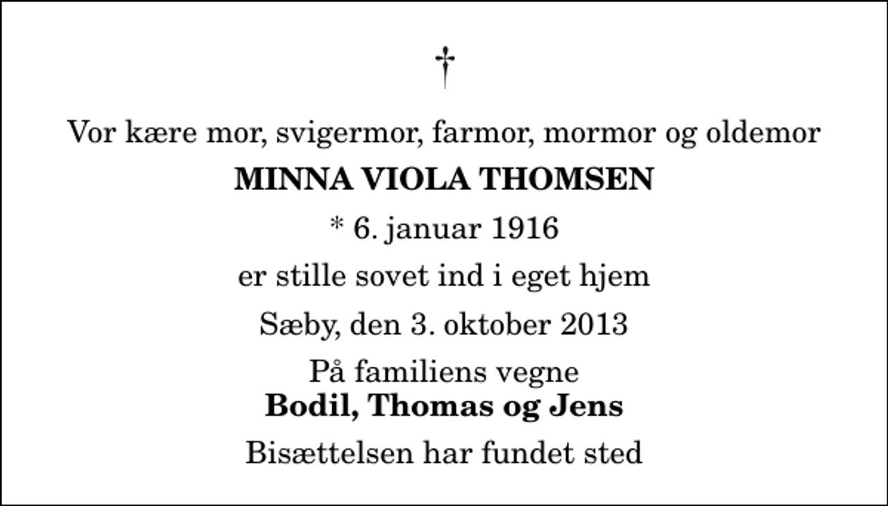 <p>Vor kære mor, svigermor, farmor, mormor og oldemor<br />Minna Viola Thomsen<br />* 6. januar 1916<br />er stille sovet ind i eget hjem<br />Sæby, den 3. oktober 2013<br />På familiens vegne<br />Bodil, Thomas og Jens<br />Bisættelsen har fundet sted</p>