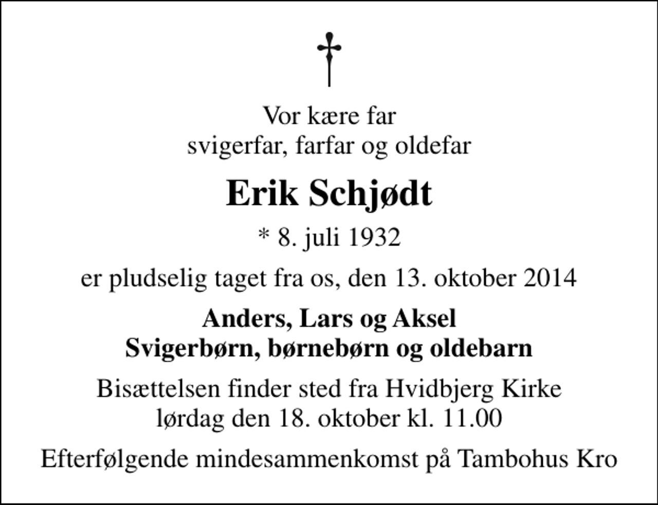 <p>Vor kære far svigerfar, farfar og oldefar<br />Erik Schjødt<br />* 8. juli 1932<br />er pludselig taget fra os, den 13. oktober 2014<br />Anders, Lars og Aksel Svigerbørn, børnebørn og oldebarn<br />Bisættelsen finder sted fra Hvidbjerg Kirke lørdag den 18. oktober kl. 11.00<br />Efterfølgende mindesammenkomst på Tambohus Kro</p>
