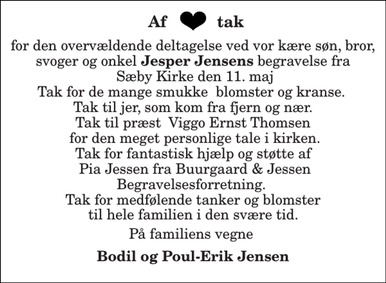 <p>for den overvældende deltagelse ved vor kære søn, bror, svoger og onkel Jesper Jensens begravelse fra Sæby Kirke den 11. maj Tak for de mange smukke blomster og kranse. Tak til jer, som kom fra fjern og nær. Tak til præst Viggo Ernst Thomsen for den meget personlige tale i kirken. Tak for fantastisk hjælp og støtte af Pia Jessen fra Buurgaard &amp; Jessen Begravelsesforretning. Tak for medfølende tanker og blomster til hele familien i den svære tid.<br />På familiens vegne<br />Bodil og Poul-Erik Jensen<br />Af<br />tak</p>
