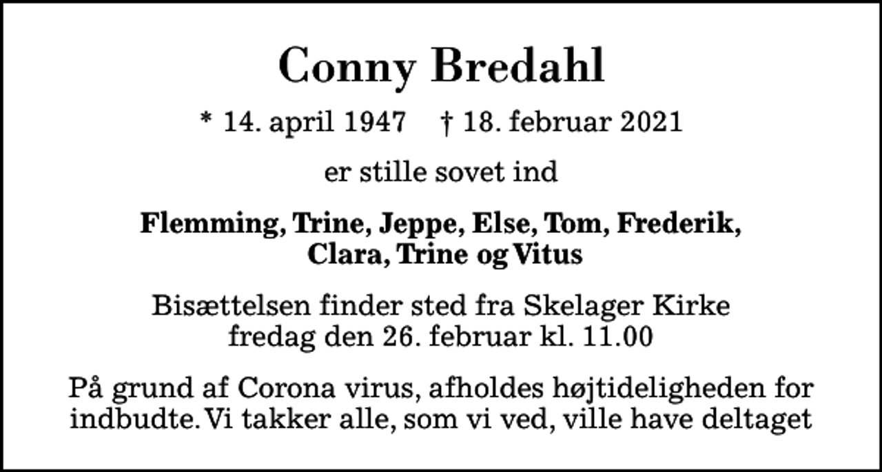<p>Conny Bredahl<br />* 14. april 1947 ✝ 18. februar 2021<br />er stille sovet ind<br />Flemming, Trine, Jeppe, Else, Tom, Frederik, Clara, Trine og Vitus<br />Bisættelsen finder sted fra Skelager Kirke fredag den 26. februar kl. 11.00<br />På grund af Corona virus, afholdes højtideligheden for indbudte. Vi takker alle, som vi ved, ville have deltaget</p>