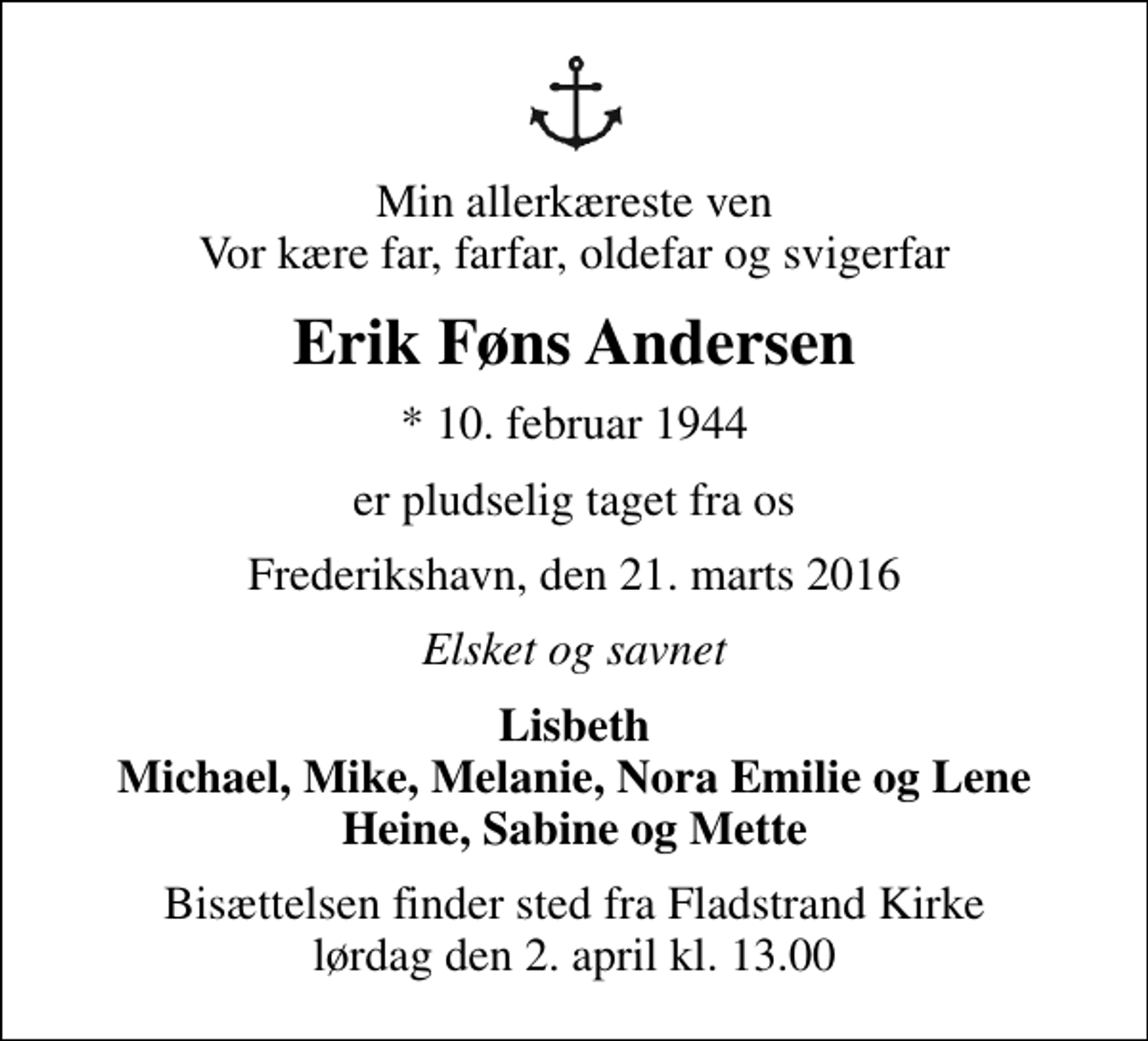 <p>Min allerkæreste ven Vor kære far, farfar, oldefar og svigerfar<br />Erik Føns Andersen<br />* 10. februar 1944<br />er pludselig taget fra os<br />Frederikshavn, den 21. marts 2016<br />Elsket og savnet<br />Lisbeth Michael, Mike, Melanie, Nora Emilie og Lene Heine, Sabine og Mette<br />Bisættelsen finder sted fra Fladstrand Kirke lørdag den 2. april kl. 13.00</p>