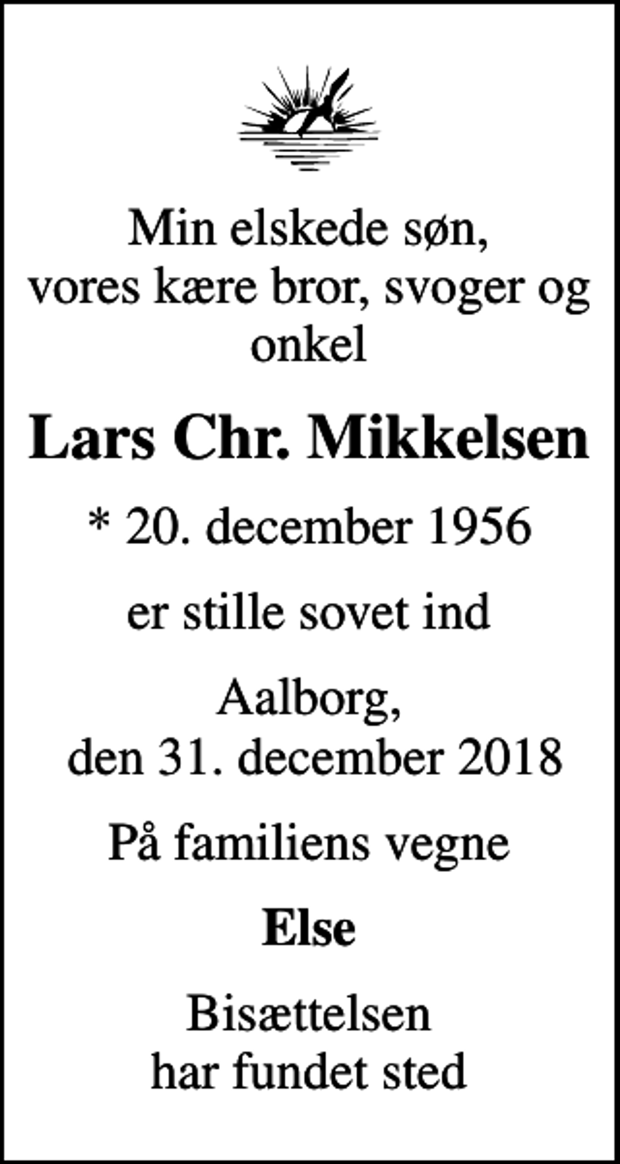 <p>Min elskede søn, vores kære bror, svoger og onkel<br />Lars Chr. Mikkelsen<br />* 20. december 1956<br />er stille sovet ind<br />Aalborg, den 31. december 2018<br />På familiens vegne<br />Else<br />Bisættelsen har fundet sted</p>