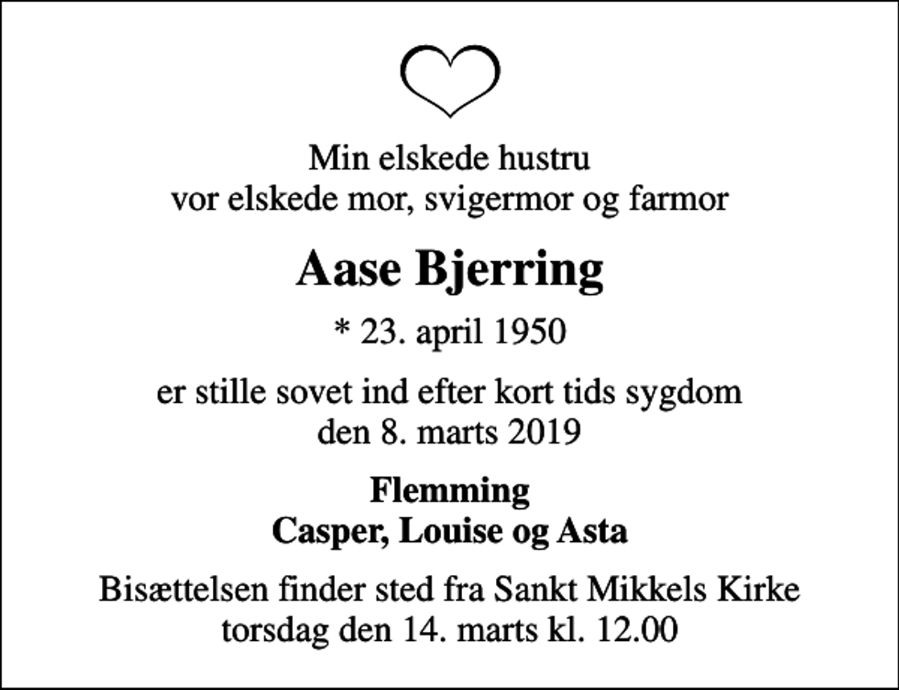 <p>Min elskede hustru vor elskede mor, svigermor og farmor<br />Aase Bjerring<br />* 23. april 1950<br />er stille sovet ind efter kort tids sygdom den 8. marts 2019<br />Flemming Casper, Louise og Asta<br />Bisættelsen finder sted fra Sankt Mikkels Kirke torsdag den 14. marts kl. 12.00</p>